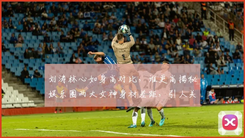 刘涛林心如身高对比，谁更高揭秘娱乐圈两大女神身材差距，引人关注
