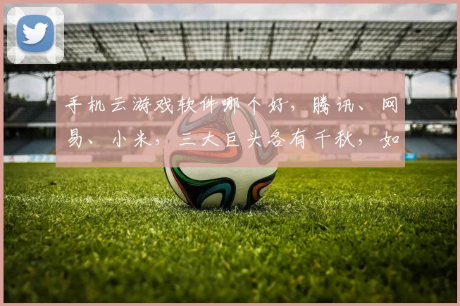 手机云游戏软件哪个好，腾讯、网易、小米，三大巨头各有千秋，如何选择