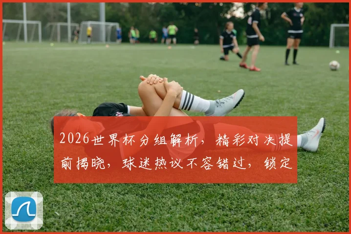 2026世界杯分组解析，精彩对决提前揭晓，球迷热议不容错过，锁定分组情况