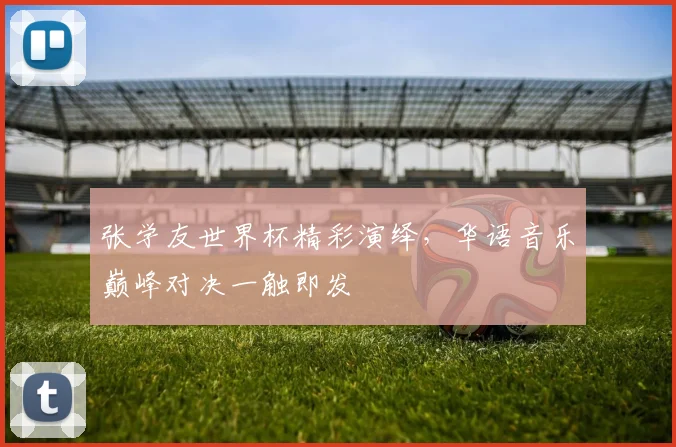 张学友世界杯精彩演绎，华语音乐巅峰对决一触即发