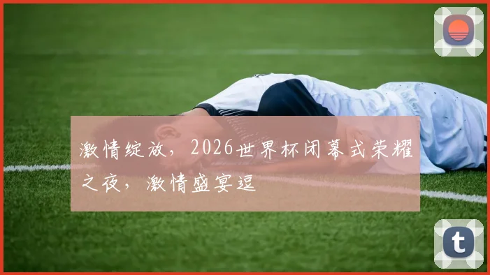 激情绽放，2026世界杯闭幕式荣耀之夜，激情盛宴逗